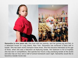 Samantha is nine years old. She lives with her parents, and her guinea pig and fish, in a
detached house on Long Island, New York. Samantha has achieved a black belt in karate.
She has been world champion three times. She first became interested at the age of three,
when she saw a television ad featuring karate. Her bedroom is full of trophies she has won
in competitions. She spends four hours a day practicing karate at the studio and also has
an hour and a half of school homework each night. Samantha would like to become a
karate movie star.
 