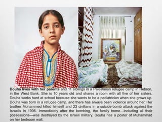 Douha lives with her parents and 11 siblings in a Palestinian refugee camp in Hebron, in
the West Bank. She is 10 years old and shares a room with all five of her sisters. Douha
works hard at school because she wants to be a pediatrician when she grows up. Douha
was born in a refugee camp, and there has always been violence around her. Her brother
Mohammed killed himself and 23 civilians in a suicide-bomb attack against the Israelis in
1996. Immediately after the bombing, the family home—including all their possessions—
was destroyed by the Israeli military. Douha has a poster of Muhammad on her bedroom
wall.
 