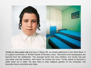 Tzvika is nine years old and lives in Beitar Illit, an Israeli settlement in the West Bank. It is
a gated community of 36,000 Haredi (Orthodox) Jews. Televisions and newspapers are
banned from the settlement. The average family has nine children, but Tzvika has just one
sister and two brothers, with whom he shares his room. Tzvika wants to become a rabbi
when he is older. He also likes to play religious games on his computer. His favourite food
is schnitzel and chips
 