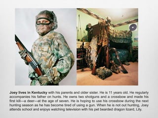 Joey lives in Kentucky with his parents and older sister. He is 11 years old. He regularly
accompanies his father on hunts. He owns two shotguns and a crossbow and made his first
kill—a deer—at the age of seven. He is hoping to use his crossbow during the next hunting
season as he has become tired of using a gun. When he is not out hunting, Joey attends
school and enjoys watching television with his pet bearded dragon lizard, Lily.
 