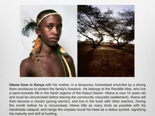 Irkena lives in Kenya with his mother, in a temporary homestead encircled by a strong thorn
enclosure to protect the family's livestock. He belongs to the Rendille tribe, who live a semi-
nomadic life in the harsh regions of the Kaisut Desert. Irkena is now 14 years old and must
be circumcised before leaving the community manyatta (settlement). Irkena will then become
a morani (young warrior), and live in the bush with other warriors. During the month before
he is circumcised, Irkena kills as many birds as possible with his handmade catapult, and
hangs the corpses round his head as a status symbol, signifying his maturity and skill at
hunting.
 