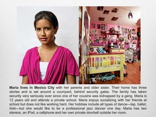 Maria lives in Mexico City with her parents and older sister. Their home has three stories
and is set around a courtyard, behind security gates. The family has taken security very
seriously ever since one of her cousins was kidnapped by a gang. Maria is 12 years old
and attends a private school. Maria enjoys socializing with her friends at school but does
not like working hard. Her hobbies include all types of dance—tap, ballet, Irish—but she
would like to be a professional jazz dancer one day. Maria has two stereos, an iPod, a
cellphone and her own private doorbell outside her room.
 