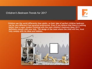 Children’s Bedroom Trends for 2017
Children see the world differently than adults, so their idea of perfect children bedroom
can be very different from parental preferences. Even if you believe that there is nothing
better than a super modern finishing with the main children’s bedroom ideas 2017,
definitely consult with your kids. The design of the room where the child will live, must
fully comply with his ideas and hobbies.
 