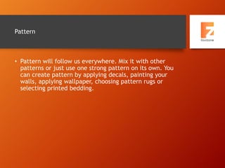 Pattern
• Pattern will follow us everywhere. Mix it with other
patterns or just use one strong pattern on its own. You
can create pattern by applying decals, painting your
walls, applying wallpaper, choosing pattern rugs or
selecting printed bedding.
 