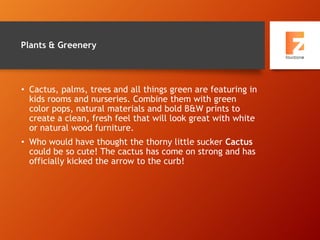 Plants & Greenery
• Cactus, palms, trees and all things green are featuring in
kids rooms and nurseries. Combine them with green
color pops, natural materials and bold B&W prints to
create a clean, fresh feel that will look great with white
or natural wood furniture.
• Who would have thought the thorny little sucker Cactus
could be so cute! The cactus has come on strong and has
officially kicked the arrow to the curb!
 