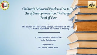 A research project submitted by:
Rasha Talip Kareem
Supervised by:
Dr. Ghoson Jomaa Allawi
Children's Behavioral Problems Due to The
Use of Smart phones from The Parents'
Point of View
To
The Council of The Nursing College, University of Thi-Qar,
As A Partial Fulfillment of Science in Nursing
 