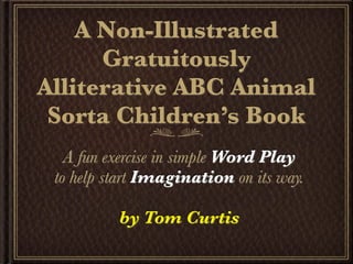 A Non-Illustrated
      Gratuitously
Alliterative ABC Animal
 Sorta Children’s Book
   A fun exercise in simple Word Play
 to help start Imagination on its way.

          by Tom Curtis
 