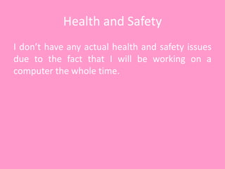 Health and Safety
I don’t have any actual health and safety issues
due to the fact that I will be working on a
computer the whole time.
 