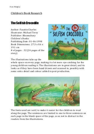 Dom Midgley
Children’s Book Research
The SelfishCrocodile
Author: Faustin Charles
Illustrator: Michael Terry
Publisher: Bloomsbury
Children’s Books
Publishing Date: 01-06-1998
Book Dimensions: 27.3 x 0.6 x
19.1 cm
# of pages : 32 (24 pages of the
story)
The illustrations take up the
whole space on every page, making it a lot more eye catching for the
young children reading it. The illustrations are in great detail, and its
looks as if they have been hand drawn and scanned in, possibly with
some extra detail and colour added in post production.
The fonts used are serif, to make it easier for the children to read
along the page. The sentences are limited to one to three sentences on
each page in the blank space of the page, so as not to distract to the
readers from the illustrations.
 