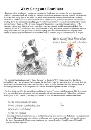 We’re Going on a Bear Hunt
- The cover of the book is very simple and contains the family that are going on the bear hunt, so the
children reading the book will be able to recognise these characters as they appear on the front cover and
are featured in every page of the book. The pages within the book alternate between black and white
illustrations and text boxes to coloured illustrations and text boxes, this could be done to reduce costs of
printing due to the book containing 40 pages. The illustrator for this book has illustrated for other books
such as ‘Farmer Duck’ and ‘The Growing Story’, and they contain very similar interpretations of the
characters, as the way they have been created they have very simple facial features and clothes. The
colouring for the ‘We’re Going on a Bear Hunt’ is shown as bitty, with some sections of the characters not
being coloured in, or have gone over the outline slightly, which could have been done on purpose to
appeal to the younger children more as it could be seen as a similar way to how they colour in images.
- The method that has been used by Helen Oxenbury to illustrate ‘We’re Going on a Bear Hunt’ is the
original ideas were sketches and then to create the final book Helen drew the characters first and then she
would have used a computer to recreate these illustrations to make them look like they were painted or
drawn, to give the effect of drawings that the children would recognise from their drawings.
- The font that is used for the text within the children’s book is Veronan Light Educational. This font would
have been used because it is simple and clear to read while also containing small flicks off the end of the
letters (such as the t’s and e’s) that help the children to read the text and follow on to the next word.
- Each page contains a similar amount of words, the average amount of words that are on one page consist
of around 4 lines per paragraph, with two small paragraphs being on a double spread page. On some of
the pages there are only 3 lines of two words that are repeated, such as “Squelch squerch! Squelch
squerch! Squelch, squerch!”
 