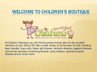 WELCOME TO CHILDREN'S BOUTIQUE

At Children's Boutique you will find the perfect formal attire for the smallest
members of your family. We offer a wide variety of formal wear for kids including:
boys tuxedos, boys suits, flower girl dresses, heirloom dresses, pageant dresses,
communion dresses, christening dresses, party dresses, special occasion
dresses and so much more!

 