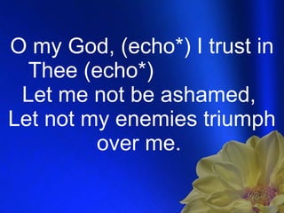 O my God, (echo*) I trust in Thee (echo*)  Let me not be ashamed,  Let not my enemies triumph over me.  