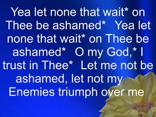 Yea let none that wait* on Thee be ashamed*  Yea let none that wait* on Thee be ashamed* O my God,* I trust in Thee* Let me not be ashamed, let not my  Enemies triumph over me  