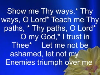 Show me Thy ways,* Thy ways, O Lord* Teach me Thy paths, * Thy paths, O Lord* O my God,* I trust in Thee* Let me not be ashamed, let not my  Enemies triumph over me  