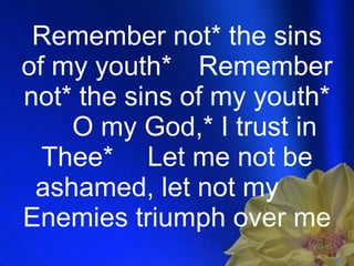 Remember not* the sins of my youth* Remember not* the sins of my youth* O my God,* I trust in Thee* Let me not be ashamed, let not my  Enemies triumph over me  