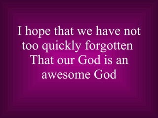 I hope that we have not too quickly forgotten  That our God is an awesome God 