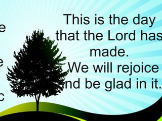   This is the day that the Lord has made.   We will rejoice  and be glad in it. This is the day that the Lord has made.   We will rejoice  and be glad in it. 