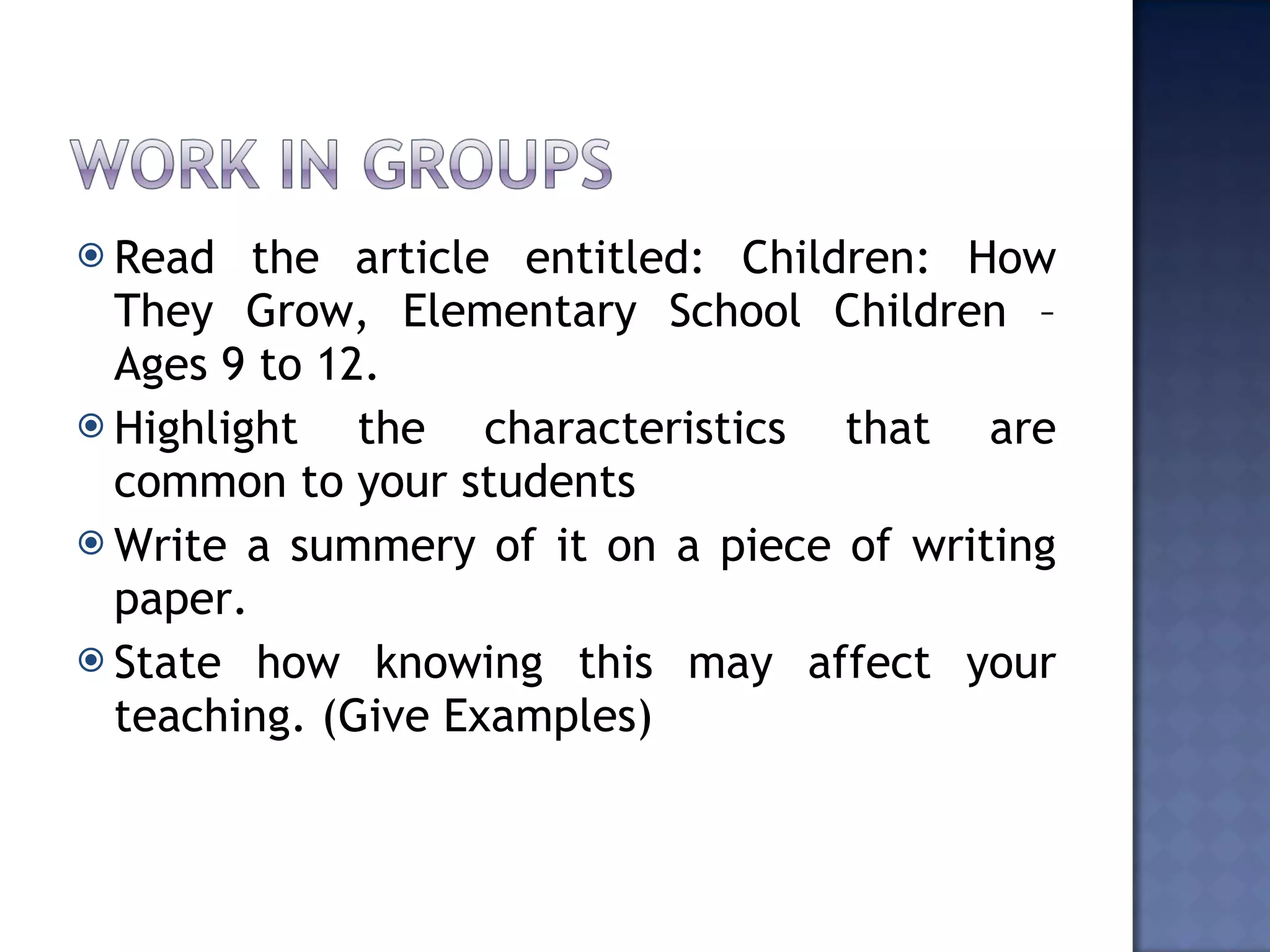 Read the article entitled: Children: How They Grow, Elementary School Children – Ages 9 to 12. Highlight the characteristics that are common to your students Write a summery of it on a piece of writing paper. State how knowing this may affect your teaching. (Give Examples)