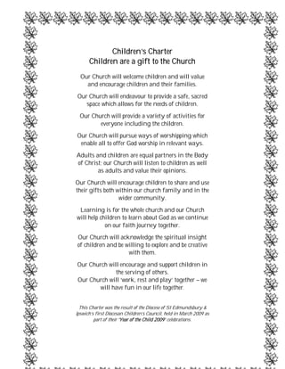 Children’s Charter
      Children are a gift to the Church
  Our Church will welcome children and will value
    and encourage children and their families.
Our Church will endeavour to provide a safe, sacred
   space which allows for the needs of children.
  Our Church will provide a variety of activities for
         everyone including the children.
Our Church will pursue ways of worshipping which
 enable all to offer God worship in relevant ways.
Adults and children are equal partners in the Body
of Christ; our Church will listen to children as well
        as adults and value their opinions.
Our Church will encourage children to share and use
their gifts both within our church family and in the
                  wider community.
 Learning is for the whole church and our Church
will help children to learn about God as we continue
            on our faith journey together.
Our Church will acknowledge the spiritual insight
of children and be willing to explore and be creative
                    with them.
Our Church will encourage and support children in
              the serving of others.
Our Church will ‘work, rest and play’ together – we
       will have fun in our life together.


  This Charter was the result of the Diocese of St Edmundsbury &
Ipswich’s first Diocesan Children’s Council, held in March 2009 as
         part of their ‘Year of the Child 2009’ celebrations.
 