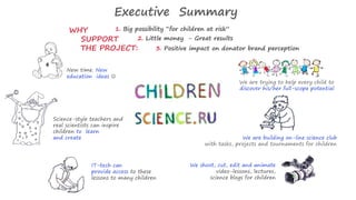 Executive Summary 
1. Big possibility “for children at risk” 
New time. New 
education ideas  
Science-style teachers and 
real scientists can inspire 
children to learn 
and create 
IT-tech can 
provide access to these 
lessons to many children 
We are trying to help every child to 
discover his/her full-scope potential 
We are building on-line science club 
with tasks, projects and tournaments for children 
We shoot, cut, edit and animate 
video-lessons, lectures, 
science blogs for children 
WHY 
SUPPORT 
THE PROJECT: 
2. Little money - Great results 
3. Positive impact on donator brand perception 
