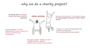 why we do a charity project? 
We believe that all children 
deserve the equal access to 
education 
Good education is a solid 
basement for human society and 
business infrastructure 
development 
We eager to help “children at risk” – 
disabled children, orphans, 
children from remote rural locations 
Science and education is not about money 
It’s what people do because of their inborn 
nature 
Project as a mind-changing point for 
teachers and parents… 
For new educational ideas spread 
OPEN ACCESS 
 