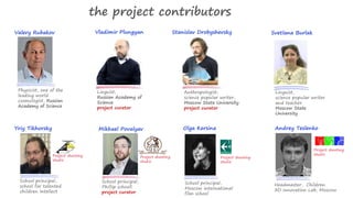 the project contributors 
Valery Rubakov Vladimir Plungyan Svetlana Burlak 
Physicist, one of the 
leading world 
cosmologist, Russian 
Academy of Science 
Stanislav Drobyshevsky 
Anthropologist, 
science popular writer, 
Moscow State University 
project curator 
Linguist, 
science popular writer 
and teacher 
Moscow State 
University 
Yriy Tikhorsky 
Project shooting 
studio 
School principal, 
school for talented 
children Intellect 
Mikhael Povalyav 
School principal, 
Phillip schooll 
project curator 
Project shooting 
studio 
Olga Kersina 
Headmaster, Children 
3D Innovation Lab, Moscow 
Project shooting 
studio 
Andrey Teslenko 
Project shooting 
studio 
School principal, 
Moscow international 
film school 
Linguist, 
Russian Academy of 
Science 
project curator 
 