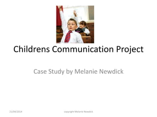 Childrens Communication Project
Case Study by Melanie Newdick
21/04/2014 copyright Melanie Newdick
 