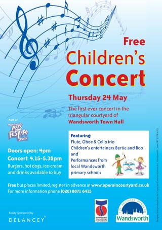 Free
                               Children’s
                               Concert
                               Thursday 24 May
                               The first ever concert in the
                               triangular courtyard of
Part of
                               Wandsworth Town Hall




                                                                             Designed and produced by the Corporate CommunicationsUnit, Wandsworth Council BT.2378 (4.12)
                                Featuring:
                                Flute, Oboe & Cello trio
                                Children’s entertainers Bertie and Boo
Doors open: 4pm                 and
Concert: 4.15-5.30pm            Performances from
Burgers, hot dogs, ice-cream    local Wandsworth
and drinks available to buy     primary schools

Free but places limited, register in advance at www.operaincourtyard.co.uk
For more information phone (020) 8871 6415



Kindly sponsored by
 