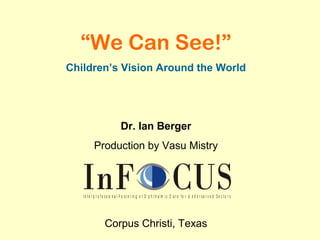 “We Can See!”
Children’s Vision Around the World




                                  Dr. Ian Berger
           Production by Vasu Mistry



   I n t e r p r o f e s s io n a l F o s t e r i n g o f O p h t h a l m i c C a r e f o r U n d e r s e r v e d S e c t o r s




                     Corpus Christi, Texas
 