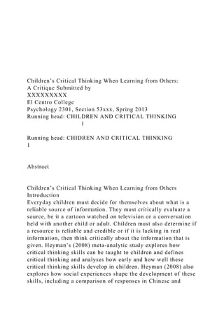Children’s Critical Thinking When Learning from Others:
A Critique Submitted by
XXXXXXXXX
El Centro College
Psychology 2301, Section 53xxx, Spring 2013
Running head: CHILDREN AND CRITICAL THINKING
1
Running head: CHIDREN AND CRITICAL THINKING
1
Abstract
Children’s Critical Thinking When Learning from Others
Introduction
Everyday children must decide for themselves about what is a
reliable source of information. They must critically evaluate a
source, be it a cartoon watched on television or a conversation
held with another child or adult. Children must also determine if
a resource is reliable and credible or if it is lacking in real
information, then think critically about the information that is
given. Heyman’s (2008) meta-analytic study explores how
critical thinking skills can be taught to children and defines
critical thinking and analyses how early and how well these
critical thinking skills develop in children. Heyman (2008) also
explores how social experiences shape the development of these
skills, including a comparison of responses in Chinese and
 