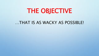 THE OBJECTIVE
…THAT IS AS WACKY AS POSSIBLE!
 