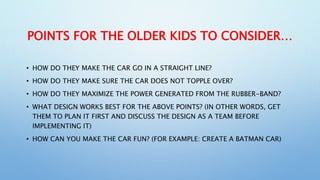 POINTS FOR THE OLDER KIDS TO CONSIDER…
• HOW DO THEY MAKE THE CAR GO IN A STRAIGHT LINE?
• HOW DO THEY MAKE SURE THE CAR D...