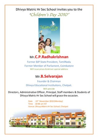 Dhivya Matric Hr Sec School invites you to the
“Children’s Day 2010”
Mr.C.P.Radhakrishnan
Former BJP State President, TamilNadu
Former Member of Parliament, Coimbatore
Will issue prizes & deliver special address
Mr.B.Selvarajan
Founder & Chairman
Dhivya Educational Institutions, Chetpet.
Will preside
Directors, Administrative Officer, Principal, Staff members & Students of
Dhivya Matric Hr Sec School will grace the occasion.
Date :15th
November2010 (Monday)
Time :10.00 am IST
Venue:DhivyaMatricHr Sec School,Chetpet
 