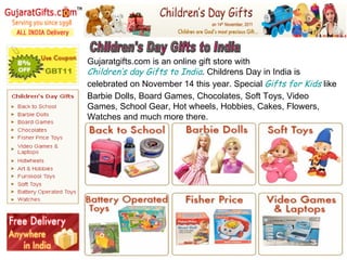 Children's Day Gifts to India Gujaratgifts.com is an online gift store with  Children’s day Gifts to India . Childrens Day in India is celebrated on November 14 this year. Special  Gifts for Kids  like Barbie Dolls, Board Games, Chocolates, Soft Toys, Video Games, School Gear, Hot wheels, Hobbies, Cakes, Flowers, Watches and much more there. 