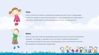 Think
Click on the button under the presentation preview that says "Use as Google Slides
Theme".You will get a copy of this document on your Google Drive and will be able to
edit, add or delete slides.You have to be signed in to your Google account.
Make
Click on the button under the presentation preview that says "Download as PowerPoint
template". You will get a .pptx file that you can edit in PowerPoint.Remember to
download and install the fonts used in this presentation (you’ll find the links to the font
files needed in the Presentation design slide)
 
