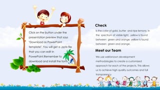 Click on the button under the
presentation preview that says
"Download as PowerPoint
template". You will get a .pptx file
that you can edit in
PowerPoint.Remember to
download and install the fonts
Is the color of gold, butter and ripe lemons. In
the spectrum of visible light, yellow is found
between green and orange. yellow is found
between green and orange.
We use well-known development
methodologies to create a customized
approach for each of the projects. This allows
us to achieve high quality outcomes and full
transparency
Check
Meet our Team
 