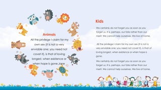 We certainly do not forget you as soon as you
forget us. It is, perhaps, our fate rather than our
merit. We cannot help ourselves. We live at home,
All the privilege I claim for my own sex (it is not a
very enviable one; you need not covet it), is that of
loving longest, when existence or when hope is
gone.
We certainly do not forget you as soon as you
forget us. It is, perhaps, our fate rather than our
merit. We cannot help ourselves. We live at home,
Kids
Animals
All the privilege I claim for my
own sex (it is not a very
enviable one; you need not
covet it), is that of loving
longest, when existence or
when hope is gone.Jane
 