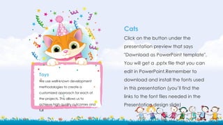 Cats
Click on the button under the
presentation preview that says
"Download as PowerPoint template".
You will get a .pptx file that you can
edit in PowerPoint.Remember to
download and install the fonts used
in this presentation (you’ll find the
links to the font files needed in the
Presentation design slide)
Toys
We use well-known development
methodologies to create a
customized approach for each of
the projects. This allows us to
achieve high quality outcomes and
full
 