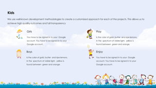 Kids
We use well-known development methodologies to create a customized approach for each of the projects. This allows us to
achieve high quality outcomes and full transparency
Boys
Is the color of gold, butter and ripe lemons.
In the spectrum of visible light, yellow is
found between green and orange.
Girls
You have to be signed in to your Google
account. You have to be signed in to your
Google account.
Enjoy
You have to be signed in to your Google
account. You have to be signed in to your
Google account.
Play
Is the color of gold, butter and ripe lemons.
In the spectrum of visible light, yellow is
found between green and orange.
 