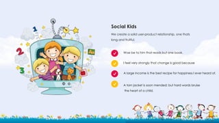 Social Kids
We create a solid user-product relationship, one thats
long and fruitful.
Woe be to him that reads but one book.
A large income is the best recipe for happiness I ever heard of.
I feel very strongly that change is good because
A torn jacket is soon mended; but hard words bruise
the heart of a child.
 