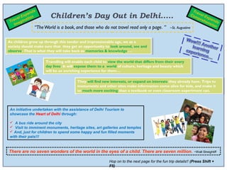 ds                                                                                             Tra
            pan
  r
       lE
          x
    ave inati
              on         Children’s Day Out in Delhi.....                                                     Co vel E
                                                                                                                mp     x
                                                                                                                   reh pand
 T      g                                                                                                             ens s
     Ima                                                                                                                 i on
                 “The World is a book, and those who do not travel read only a page. ”          ~St. Augustine


As children grow up through this tender and impressionable age, we as aa
 As children grow up through this tender and impressionable age, we as
society should make sure that they get an opportunity to look around, see and
 society should make sure that they get an opportunity to look around, see and
observe. That is what they will take back as memories & knowledge….
 observe. That is what they will take back as memories & knowledge….

                      Travelling will enable each child to view the world that differs from their every
                       Travelling will enable each child to view the world that differs from their every
                      day lives. It will expose them to aa world of culture, heritage and beauty which
                       day lives. It will expose them to world of culture, heritage and beauty which
                      will be an enriching experience for them…
                       will be an enriching experience for them…

                                        They will find new interests, or expand on interests they already have. Trips to
                                         They will find new interests, or expand on interests they already have. Trips to
                                        monuments and other sites make information come alive for kids, and make it
                                         monuments and other sites make information come alive for kids, and make it
                                        so much more exciting than aatextbook or even classroom experiment can. 
                                         so much more exciting than textbook or even classroom experiment can. 



 An initiative undertaken with the assistance of Delhi Tourism to
 showcase the Heart of Delhi through:

  A bus ride around the city
  Visit to imminent monuments, heritage sites, art galleries and temples
  And, just for children to spend some happy and fun filled moments
 with their pals!!!


There are no seven wonders of the world in the eyes of a child. There are seven million.                       ~Walt Streightiff


                                                           Hop on to the next page for the fun trip details!! (Press Shift +
                                                           F5)
 