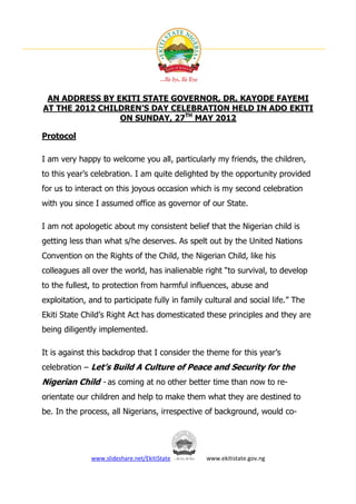 AN ADDRESS BY EKITI STATE GOVERNOR, DR. KAYODE FAYEMI
AT THE 2012 CHILDREN’S DAY CELEBRATION HELD IN ADO EKITI
                ON SUNDAY, 27TH MAY 2012

Protocol

I am very happy to welcome you all, particularly my friends, the children,
to this year’s celebration. I am quite delighted by the opportunity provided
for us to interact on this joyous occasion which is my second celebration
with you since I assumed office as governor of our State.

I am not apologetic about my consistent belief that the Nigerian child is
getting less than what s/he deserves. As spelt out by the United Nations
Convention on the Rights of the Child, the Nigerian Child, like his
colleagues all over the world, has inalienable right “to survival, to develop
to the fullest, to protection from harmful influences, abuse and
exploitation, and to participate fully in family cultural and social life.” The
Ekiti State Child’s Right Act has domesticated these principles and they are
being diligently implemented.

It is against this backdrop that I consider the theme for this year’s
celebration – Let’s Build A Culture of Peace and Security for the
Nigerian Child - as coming at no other better time than now to re-
orientate our children and help to make them what they are destined to
be. In the process, all Nigerians, irrespective of background, would co-




              www.slideshare.net/EkitiState      www.ekitistate.gov.ng
 