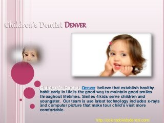 DENVER
Denver believe that establish healthy
habit early in life is the good way to maintain good smiles
throughout lifetimes. Smiles 4 kids serve children and
youngster. Our team is use latest technology includes x-rays
and computer picture that make tour child’s visit more
comfortable.
http://coloradokidsdental.com/
 