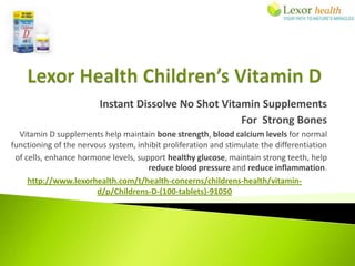Instant Dissolve No Shot Vitamin Supplements
                                                      For Strong Bones
  Vitamin D supplements help maintain bone strength, blood calcium levels for normal
functioning of the nervous system, inhibit proliferation and stimulate the differentiation
 of cells, enhance hormone levels, support healthy glucose, maintain strong teeth, help
                                      reduce blood pressure and reduce inflammation.
     http://www.lexorhealth.com/t/health-concerns/childrens-health/vitamin-
                        d/p/Childrens-D-(100-tablets)-91050
 