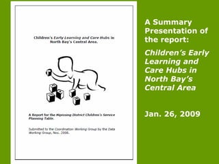 A Summary
Presentation of
the report:
Children’s Early
Learning and
Care Hubs in
North Bay’s
Central Area
Jan. 26, 2009
 