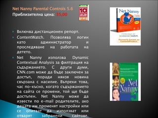 Net Nanny Parental Controls 5.6 Приблизителна цена:  35,00 Включва дистанционен репорт .  ContentWatch. Позволява лог ин  като администратор  и проследяване на работата на детето.  Net Nanny  използва  Dynamic Contextual Analysis  за филтрация на съдържанието .  С други думи , CNN.com  може да бъде заключен за достъп, поради някоя новина свързана с насилие .  Въпреки това ,  час по-късно ,  когато съдържанието на сайта се промени ,  той ще бъде достъпен . Net Nanny  може да извести по  e-mail  родителите, ако децата им променят настройки или се опитват да използват или отварят забранени сайтове .  Забранени сайтове можете да отваряте само след въвеждане на парола. 