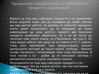 Идеята на този вид софтуерни продукти е по приемлива. Всеки родител може сам да определи до какви сайтове ще има достъп детето. За разлика от повечето продукти, които дават възможност да се определи до каква информация да няма достъп, първите два посочени продукта позволяват обратното. Не е ли по лесно да посочиш това, което знаеш, че е безопасно. Да така е. Но това върши работа при деца на не повече от 6-7 години. След като прехвърлят тази предучилищна възраст малчуганите започват да търсят своята “свобода”.  Именно тогава тактиката с позволяваме това става безполезна. В този случай е по – добре да се използват системи с динамично контекстуално изучаване/анализ. Използването на този вид софтуерни продукти е по – добрата идея. Без да следим детето, ние сме поставили своите условия и то ги е приело.  Ако пък реши да “мами”, виртуалната гледачка ще ни се обади. 