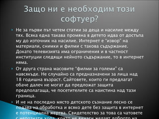 Не за първи път четем статии за деца и насилие между тях. Всяка една такава промяна в детето идва от достъпа му до източник на насилие. Интернет е “извор” на материали, снимки и филми с такова съдържание. Докато телевизията има ограничения и в частност институции следящи нейното съдържание, то в интернет няма. От друга страна масовите “филми за големи” са навсякъде. Не случайно са предназначени за лица над 18 годишна възраст. Сайтовете, които ги предлагат обаче далеч не могат да предложат защита предполагаща, че посетителите са наистина над тази граница.  И не на последно място детското съзнание лесно се подава на обработка и всяко дете без защита в интернет е потенциална жертва. Свидетелство за това са чатовете с непознати хора, които не винаги желаят доброто на децата ни. 