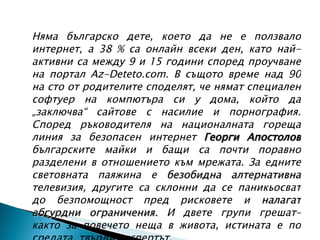Няма българско дете, което да не е ползвало интернет, а 38 % са онлайн всеки ден, като най-активни са между 9 и 15 години според проучване на портал Az-Deteto.com. В същото време над 90 на сто от родителите споделят, че нямат специален софтуер на компютъра си у дома, който да „заключва“ сайтове с насилие и порнография. Според ръководителя на националната гореща линия за безопасен интернет  Георги Апостолов  българските майки и бащи са почти поравно разделени в отношението към мрежата. За едните световната паяжина е  безобидна алтернативна  телевизия, другите са склонни да се паникьосват до безпомощност пред рисковете и  налагат абсурдни ограничения.  И двете групи грешат– както за повечето неща в живота, истината е по средата, твърди експертът. 
