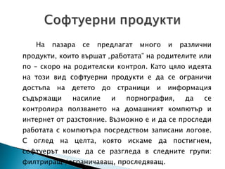 На пазара се предлагат много и различни продукти, които вършат „работата” на родителите или по – скоро на родителски контрол. Като цяло идеята на този вид софтуерни продукти е да се ограничи достъпа на детето до страници и информация съдържащи насилие и порнография, да се контролира ползването на домашният компютър и интернет от разстояние. Възможно е и да се проследи работата с компютъра посредством записани логове. С оглед на целта, която искаме да постигнем, софтуерът може да се разгледа в следните групи: филтриращ /ограничаващ, проследяващ. 
